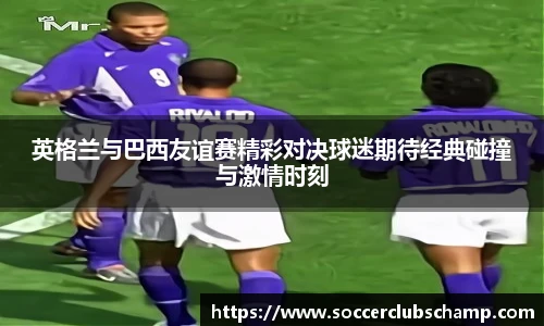 英格兰与巴西友谊赛精彩对决球迷期待经典碰撞与激情时刻